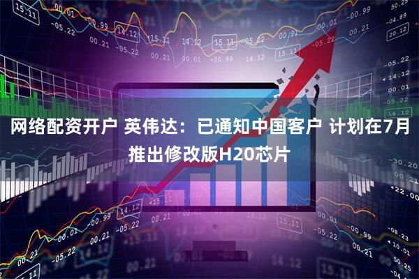 网络配资开户 英伟达:已通知中国客户 计划在7月推出修改版H20芯片
