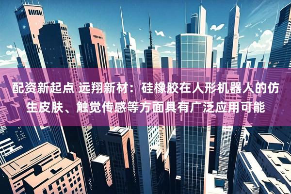 配资新起点 远翔新材：硅橡胶在人形机器人的仿生皮肤、触觉传感等方面具有广泛应用可能