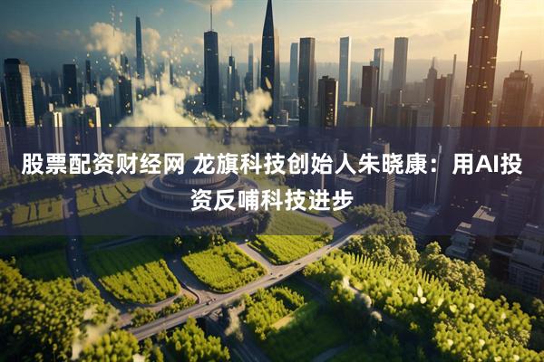 股票配资财经网 龙旗科技创始人朱晓康：用AI投资反哺科技进步
