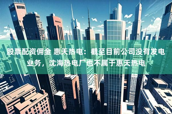 股票配资佣金 惠天热电：截至目前公司没有发电业务，沈海热电厂也不属于惠天热电