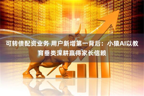 可转债配资业务 用户新增第一背后：小猿AI以教育垂类深耕赢得家长信赖