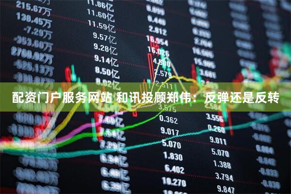 配资门户服务网站 和讯投顾郑伟：反弹还是反转