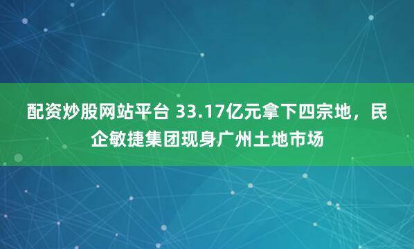 配资炒股网站平台 33.17亿元拿下四宗地，民企敏捷集团现身广州土地市场