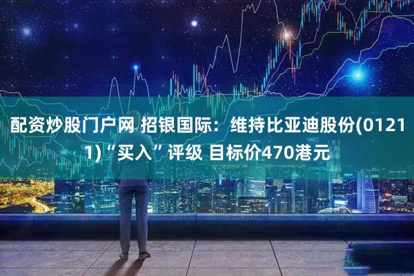 配资炒股门户网 招银国际：维持比亚迪股份(01211)“买入”评级 目标价470港元