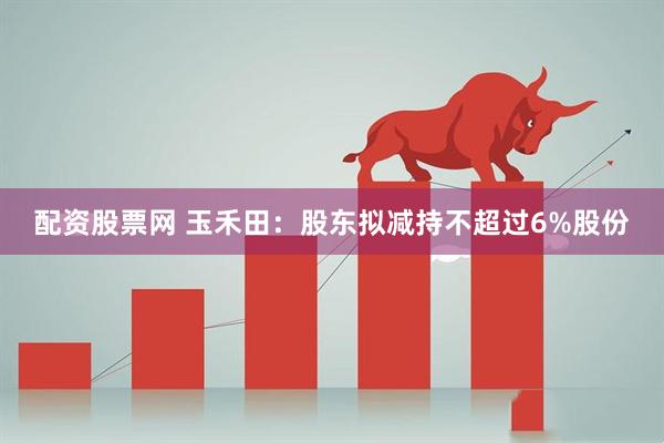 配资股票网 玉禾田：股东拟减持不超过6%股份