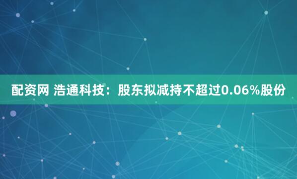 配资网 浩通科技：股东拟减持不超过0.06%股份