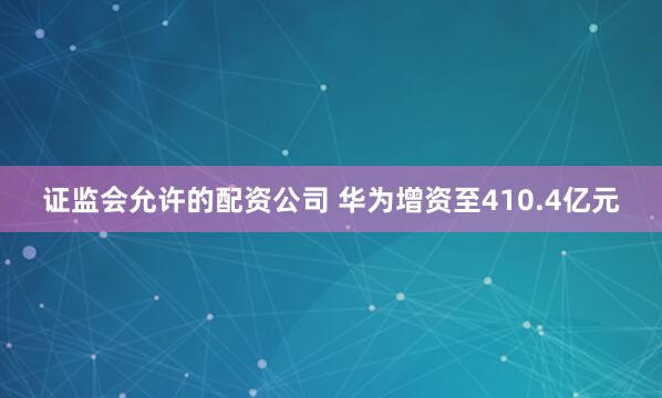 证监会允许的配资公司 华为增资至410.4亿元
