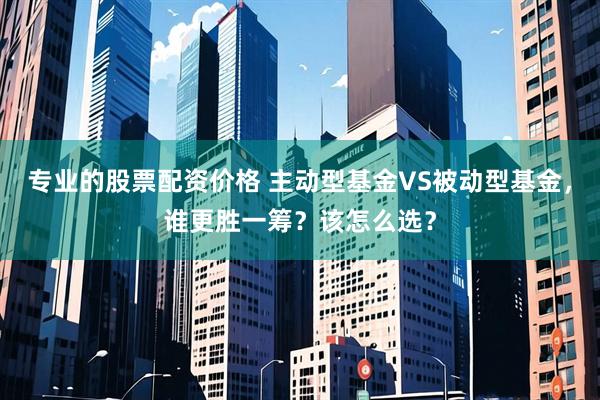 专业的股票配资价格 主动型基金VS被动型基金，谁更胜一筹？该怎么选？