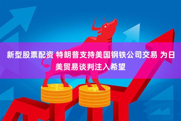 新型股票配资 特朗普支持美国钢铁公司交易 为日美贸易谈判注入希望