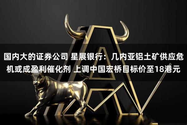 国内大的证券公司 星展银行：几内亚铝土矿供应危机或成盈利催化剂 上调中国宏桥目标价至18港元