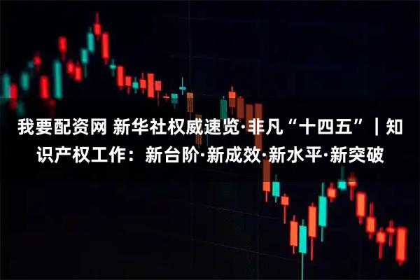 我要配资网 新华社权威速览·非凡“十四五”｜知识产权工作：新台阶·新成效·新水平·新突破