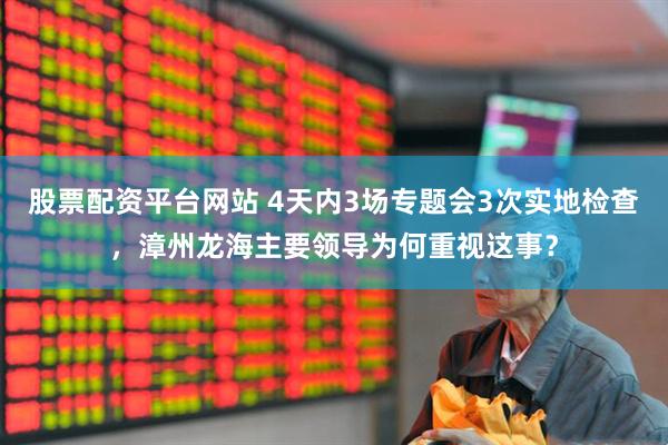 股票配资平台网站 4天内3场专题会3次实地检查，漳州龙海主要领导为何重视这事？