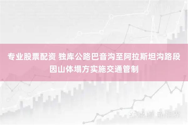 专业股票配资 独库公路巴音沟至阿拉斯坦沟路段因山体塌方实施交通管制