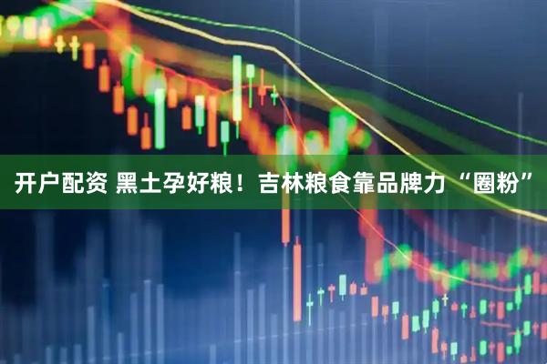 开户配资 黑土孕好粮！吉林粮食靠品牌力 “圈粉”