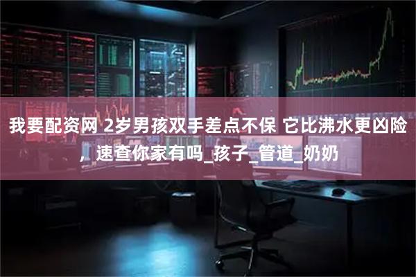 我要配资网 2岁男孩双手差点不保 它比沸水更凶险，速查你家有吗_孩子_管道_奶奶