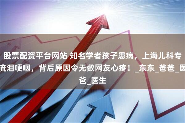 股票配资平台网站 知名学者孩子患病，上海儿科专家流泪哽咽，背后原因令无数网友心疼！_东东_爸爸_医生