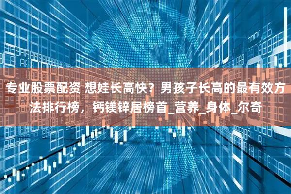 专业股票配资 想娃长高快？男孩子长高的最有效方法排行榜，钙镁锌居榜首_营养_身体_尔奇
