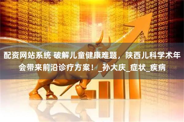 配资网站系统 破解儿童健康难题，陕西儿科学术年会带来前沿诊疗方案！_孙大庆_症状_疾病
