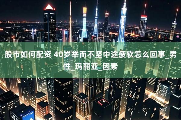 股市如何配资 40岁举而不坚中途疲软怎么回事_男性_玛丽亚_因素