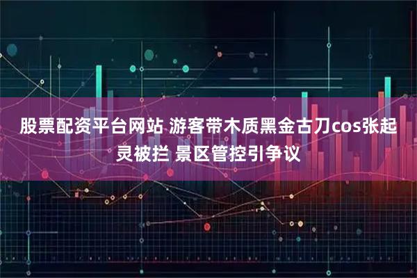 股票配资平台网站 游客带木质黑金古刀cos张起灵被拦 景区管控引争议