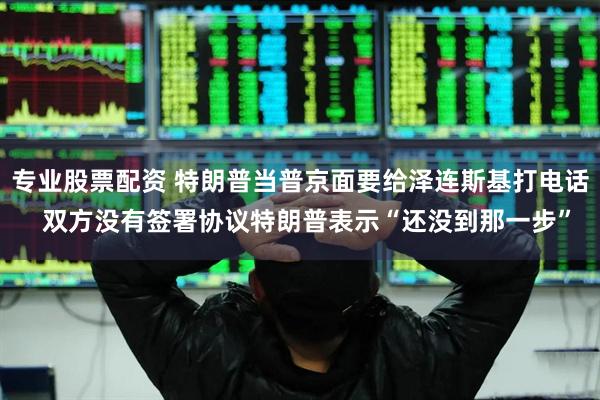 专业股票配资 特朗普当普京面要给泽连斯基打电话  双方没有签署协议特朗普表示“还没到那一步”