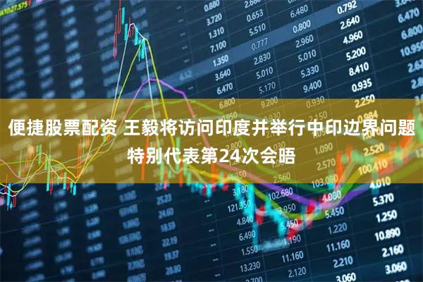 便捷股票配资 王毅将访问印度并举行中印边界问题特别代表第24次会晤