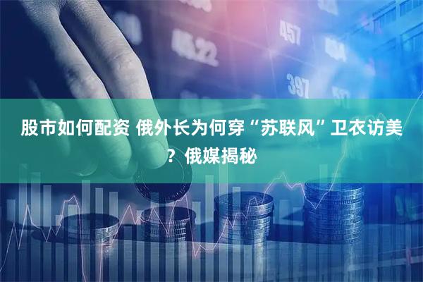 股市如何配资 俄外长为何穿“苏联风”卫衣访美？俄媒揭秘